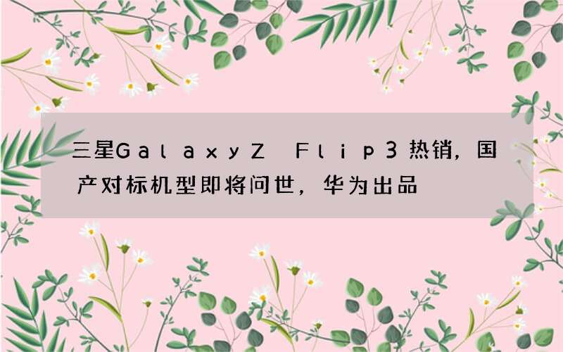 三星Galaxy Z Flip3热销，国产对标机型即将问世，华为出品